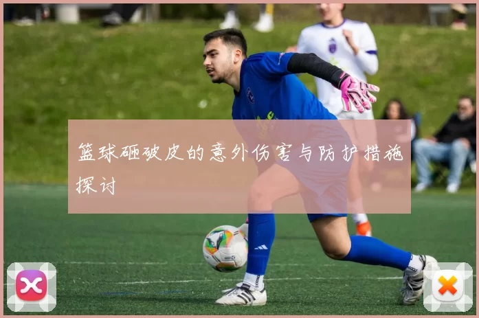 篮球砸破皮的意外伤害与防护措施探讨