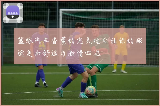 篮球汽车香薰的完美结合让你的旅途更加舒适与激情四溢