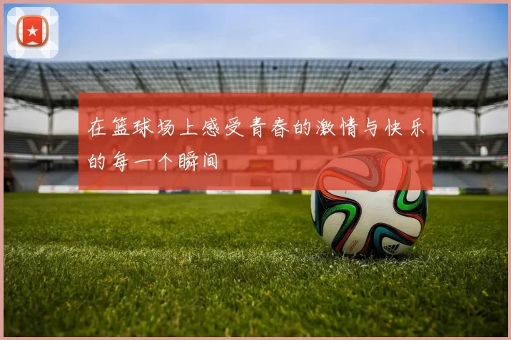 在篮球场上感受青春的激情与快乐的每一个瞬间